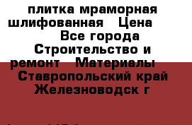 плитка мраморная шлифованная › Цена ­ 200 - Все города Строительство и ремонт » Материалы   . Ставропольский край,Железноводск г.